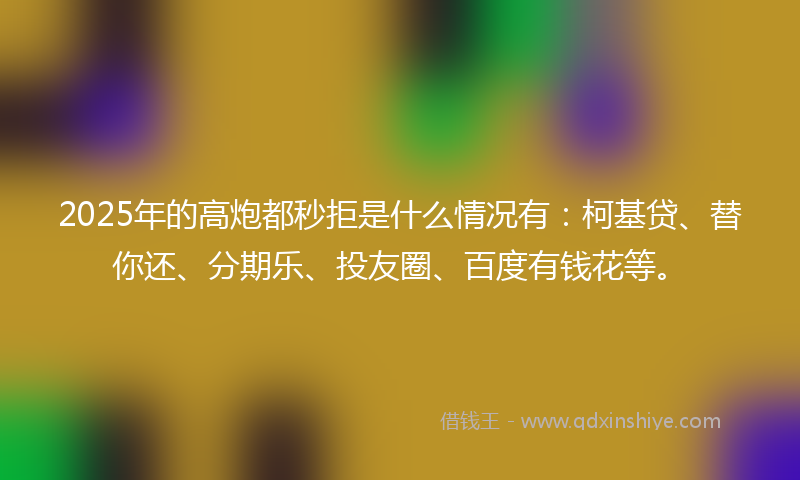 2025年的高炮都秒拒是什么情况有：柯基贷、替你还、分期乐、投友圈、百度有钱花等。