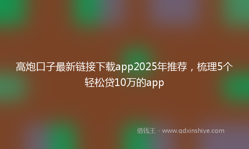 高炮口子最新链接下载app2025年推荐，梳理5个轻松贷10万的app