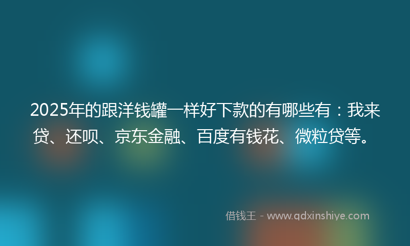 2025年的跟洋钱罐一样好下款的有哪些有：我来贷、还呗、京东金融、百度有钱花、微粒贷等。
