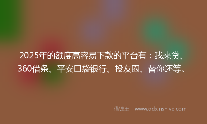 2025年的额度高容易下款的平台有：我来贷、360借条、平安口袋银行、投友圈、替你还等。
