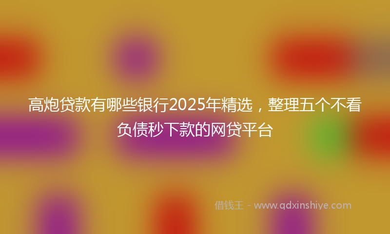 高炮贷款有哪些银行2025年精选，整理五个不看负债秒下款的网贷平台