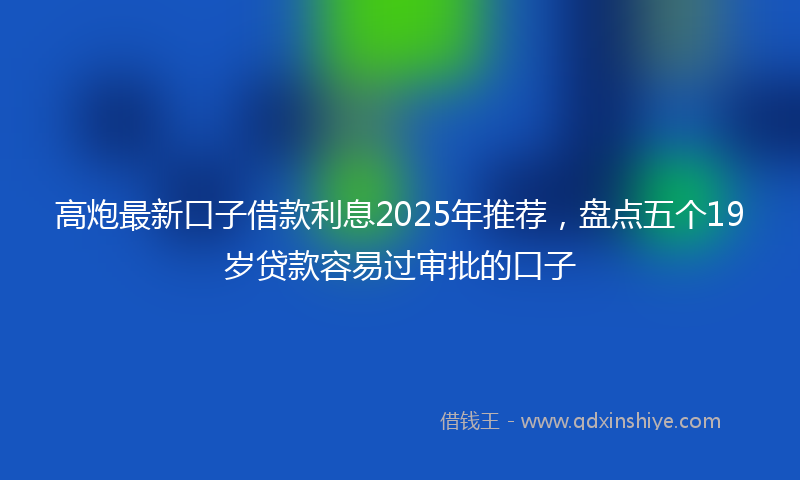 高炮最新口子借款利息2025年推荐，盘点五个19岁贷款容易过审批的口子