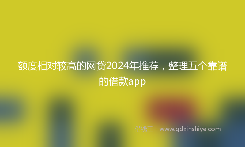 额度相对较高的网贷2024年推荐，整理五个靠谱的借款app