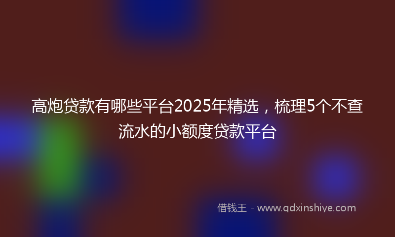 高炮贷款有哪些平台2025年精选，梳理5个不查流水的小额度贷款平台