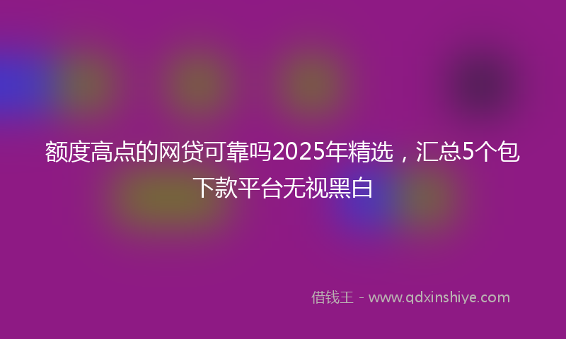 额度高点的网贷可靠吗2025年精选，汇总5个包下款平台无视黑白