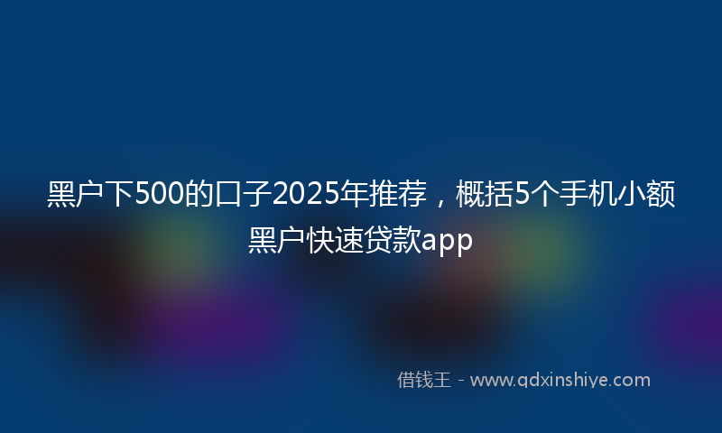 黑户下500的口子2025年推荐，概括5个手机小额黑户快速贷款app