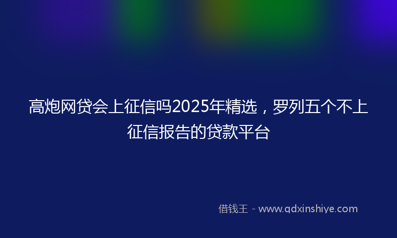 高炮网贷会上征信吗2025年精选，罗列五个不上征信报告的贷款平台