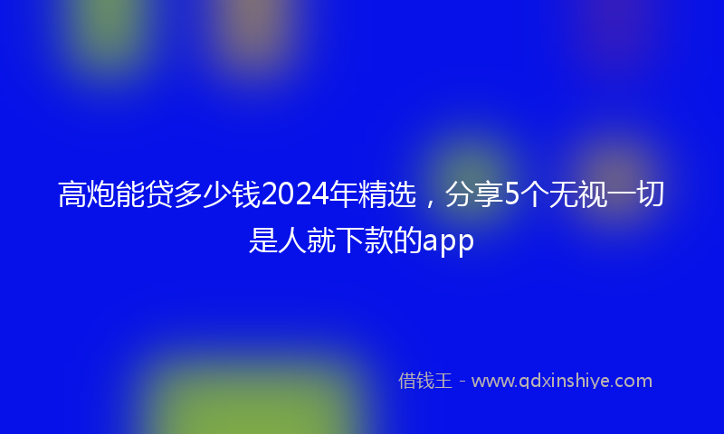 高炮能贷多少钱2024年精选，分享5个无视一切是人就下款的app