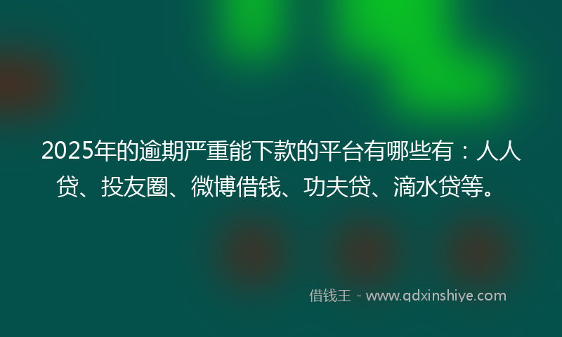 2025年的逾期严重能下款的平台有哪些有：人人贷、投友圈、微博借钱、功夫贷、滴水贷等。