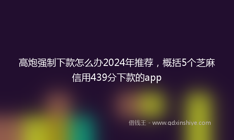 高炮强制下款怎么办2024年推荐，概括5个芝麻信用439分下款的app