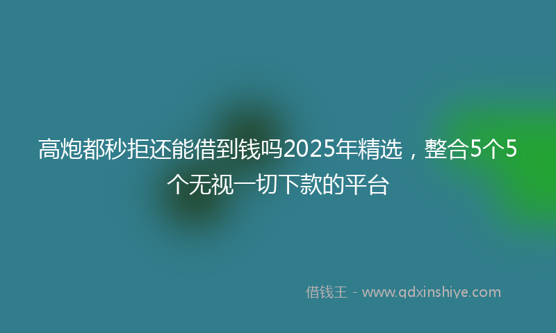 高炮都秒拒还能借到钱吗2025年精选，整合5个5个无视一切下款的平台