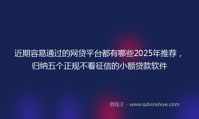 近期容易通过的网贷平台都有哪些2025年推荐，归纳五个正规不看征信的小额贷款软件