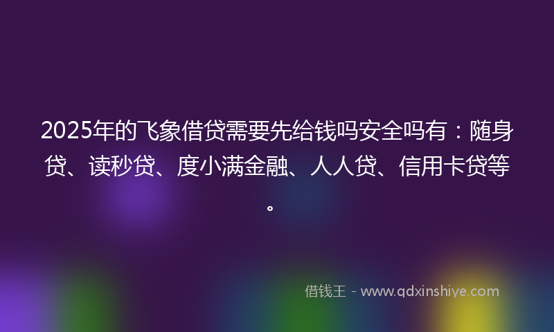 2025年的飞象借贷需要先给钱吗安全吗有：随身贷、读秒贷、度小满金融、人人贷、信用卡贷等。