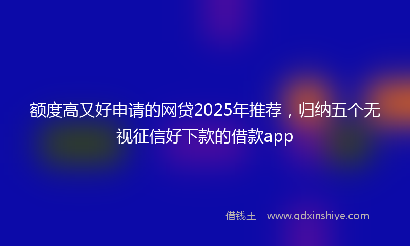 额度高又好申请的网贷2025年推荐，归纳五个无视征信好下款的借款app