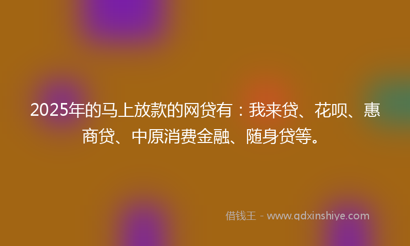 2025年的马上放款的网贷有：我来贷、花呗、惠商贷、中原消费金融、随身贷等。