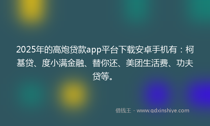 2025年的高炮贷款app平台下载安卓手机有：柯基贷、度小满金融、替你还、美团生活费、功夫贷等。