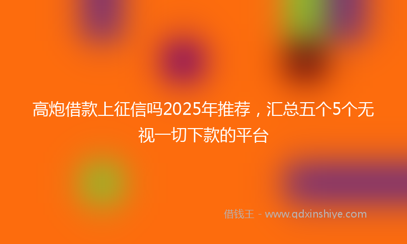高炮借款上征信吗2025年推荐，汇总五个5个无视一切下款的平台
