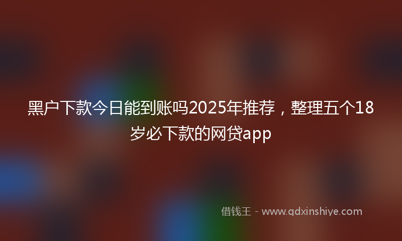黑户下款今日能到账吗2025年推荐，整理五个18岁必下款的网贷app