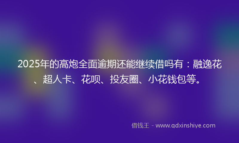 2025年的高炮全面逾期还能继续借吗有：融逸花、超人卡、花呗、投友圈、小花钱包等。