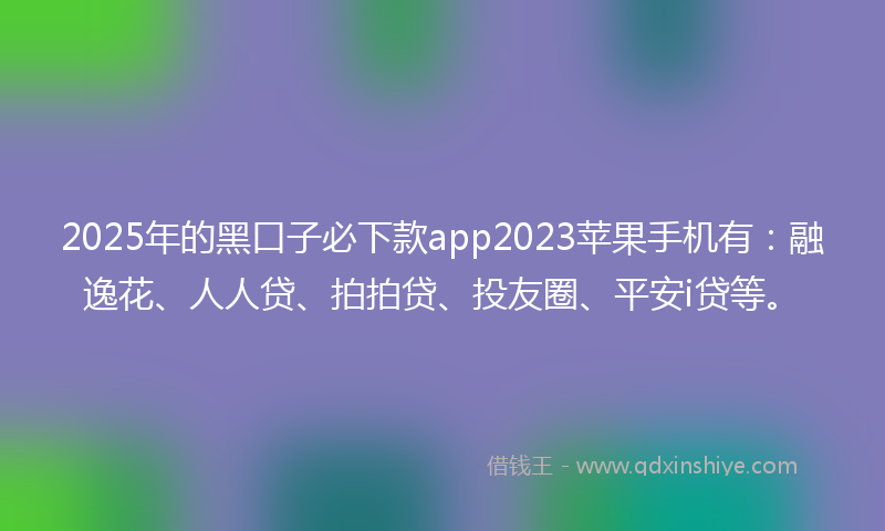 2025年的黑口子必下款app2023苹果手机有：融逸花、人人贷、拍拍贷、投友圈、平安i贷等。
