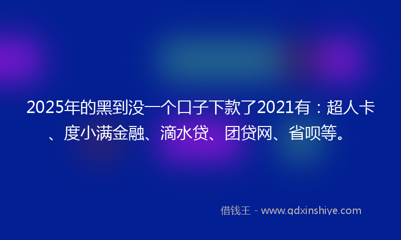 2025年的黑到没一个口子下款了2021有：超人卡、度小满金融、滴水贷、团贷网、省呗等。