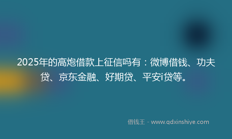 2025年的高炮借款上征信吗有：微博借钱、功夫贷、京东金融、好期贷、平安i贷等。