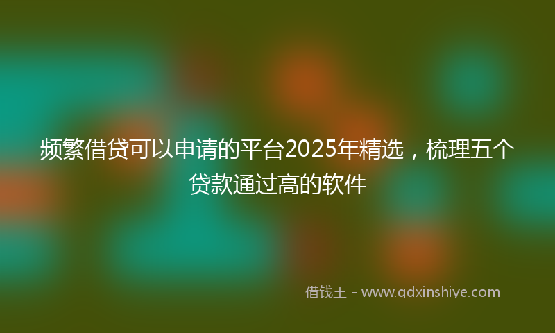 频繁借贷可以申请的平台2025年精选，梳理五个贷款通过高的软件