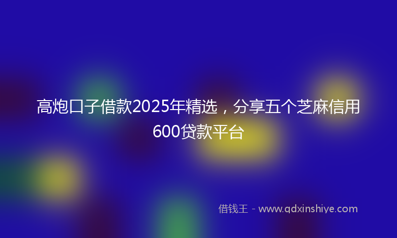 高炮口子借款2025年精选，分享五个芝麻信用600贷款平台