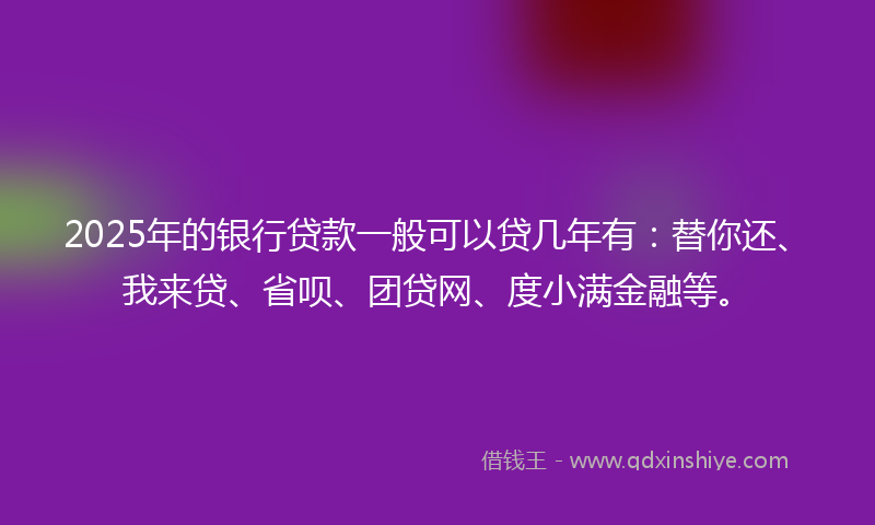2025年的银行贷款一般可以贷几年有：替你还、我来贷、省呗、团贷网、度小满金融等。