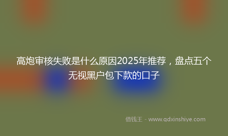 高炮审核失败是什么原因2025年推荐，盘点五个无视黑户包下款的口子