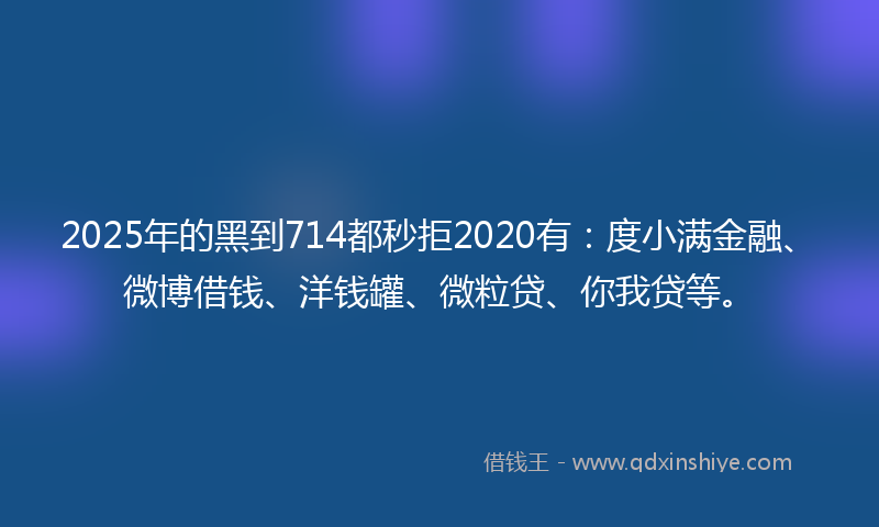2025年的黑到714都秒拒2020有：度小满金融、微博借钱、洋钱罐、微粒贷、你我贷等。