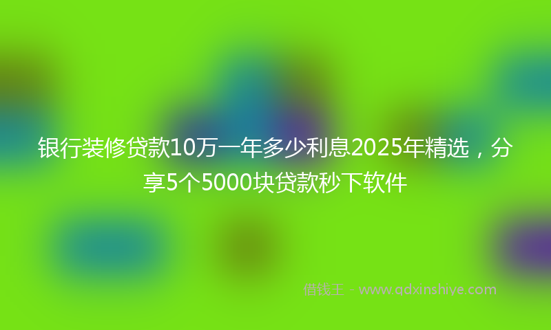 银行装修贷款10万一年多少利息2025年精选，分享5个5000块贷款秒下软件
