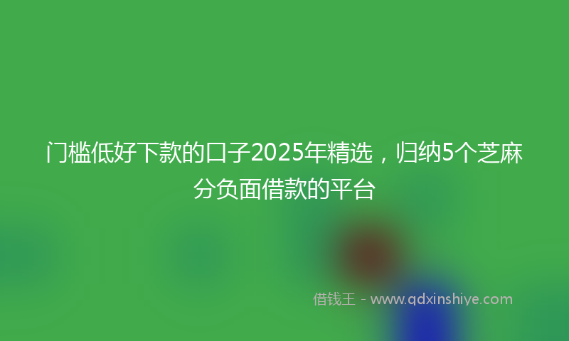 门槛低好下款的口子2025年精选，归纳5个芝麻分负面借款的平台