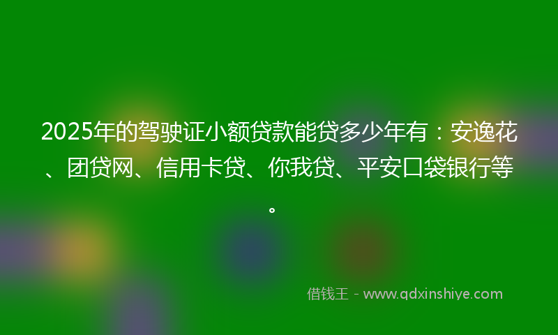 2025年的驾驶证小额贷款能贷多少年有：安逸花、团贷网、信用卡贷、你我贷、平安口袋银行等。