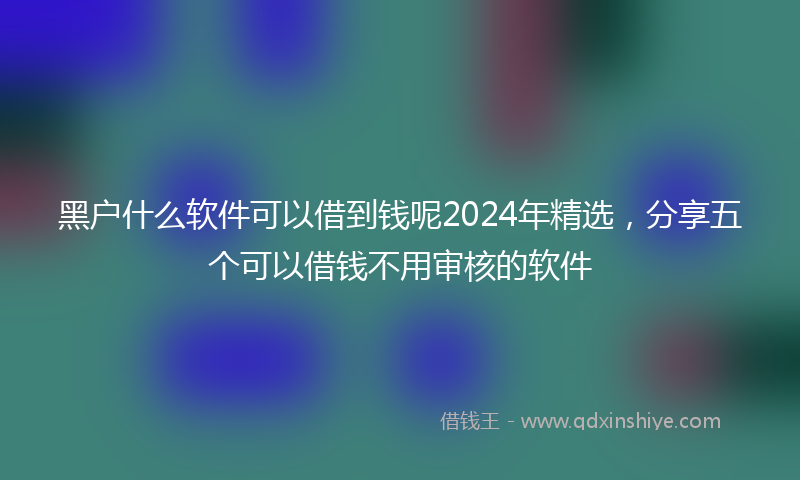 黑户什么软件可以借到钱呢2024年精选，分享五个可以借钱不用审核的软件