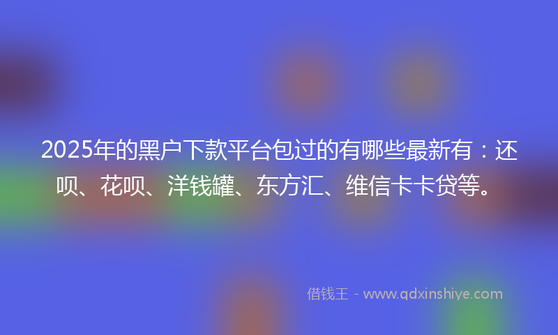 2025年的黑户下款平台包过的有哪些最新有：还呗、花呗、洋钱罐、东方汇、维信卡卡贷等。