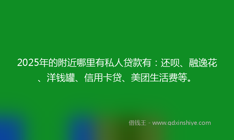 2025年的附近哪里有私人贷款有：还呗、融逸花、洋钱罐、信用卡贷、美团生活费等。