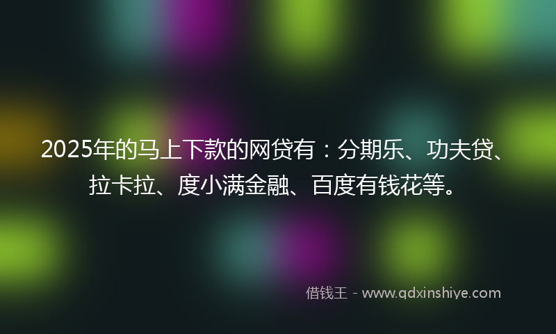 2025年的马上下款的网贷有：分期乐、功夫贷、拉卡拉、度小满金融、百度有钱花等。