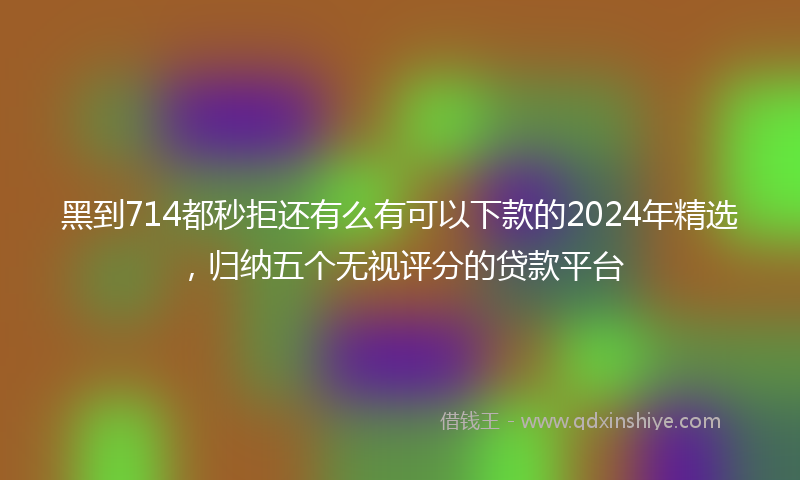 黑到714都秒拒还有么有可以下款的2024年精选，归纳五个无视评分的贷款平台