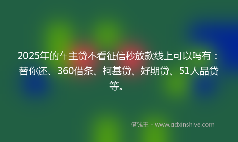 2025年的车主贷不看征信秒放款线上可以吗有：替你还、360借条、柯基贷、好期贷、51人品贷等。