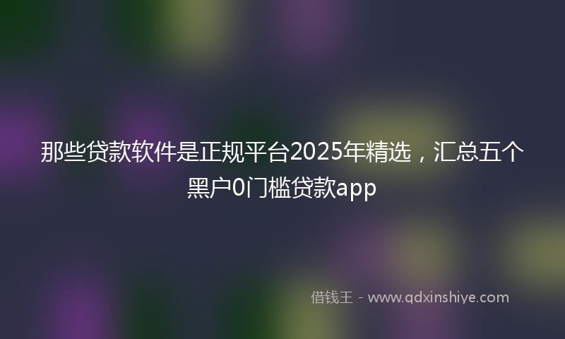 那些贷款软件是正规平台2025年精选，汇总五个黑户0门槛贷款app