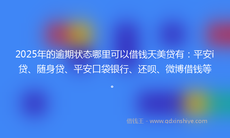 2025年的逾期状态哪里可以借钱天美贷有：平安i贷、随身贷、平安口袋银行、还呗、微博借钱等。