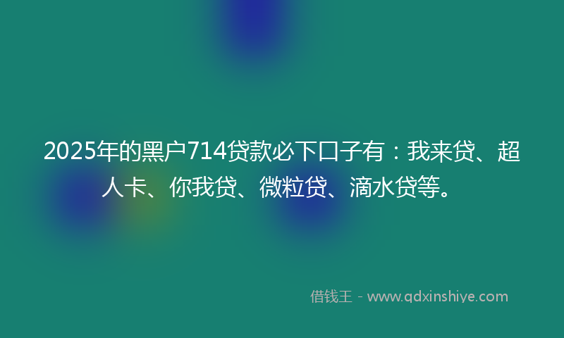 2025年的黑户714贷款必下口子有：我来贷、超人卡、你我贷、微粒贷、滴水贷等。