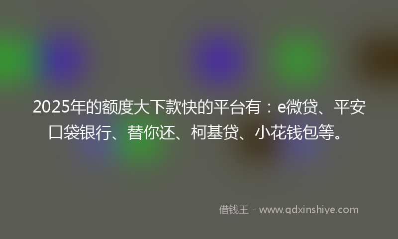 2025年的额度大下款快的平台有：e微贷、平安口袋银行、替你还、柯基贷、小花钱包等。