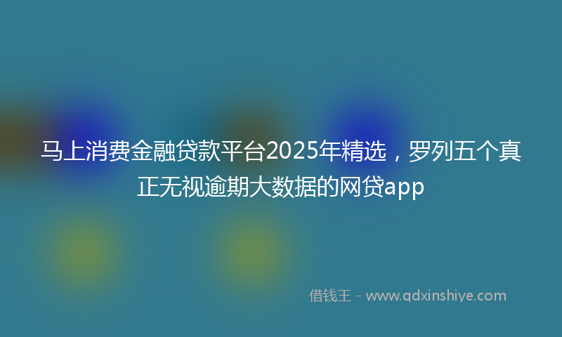 马上消费金融贷款平台2025年精选，罗列五个真正无视逾期大数据的网贷app