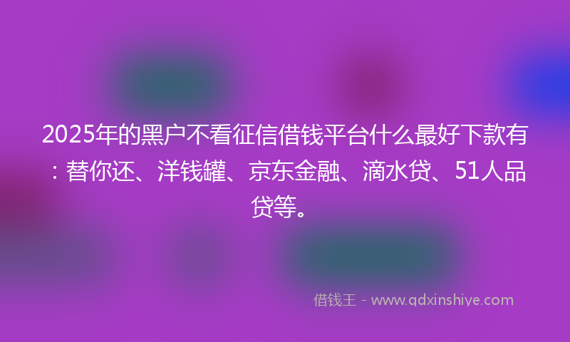 2025年的黑户不看征信借钱平台什么最好下款有：替你还、洋钱罐、京东金融、滴水贷、51人品贷等。
