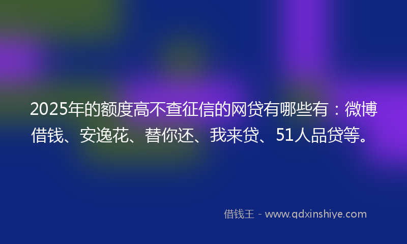 2025年的额度高不查征信的网贷有哪些有：微博借钱、安逸花、替你还、我来贷、51人品贷等。