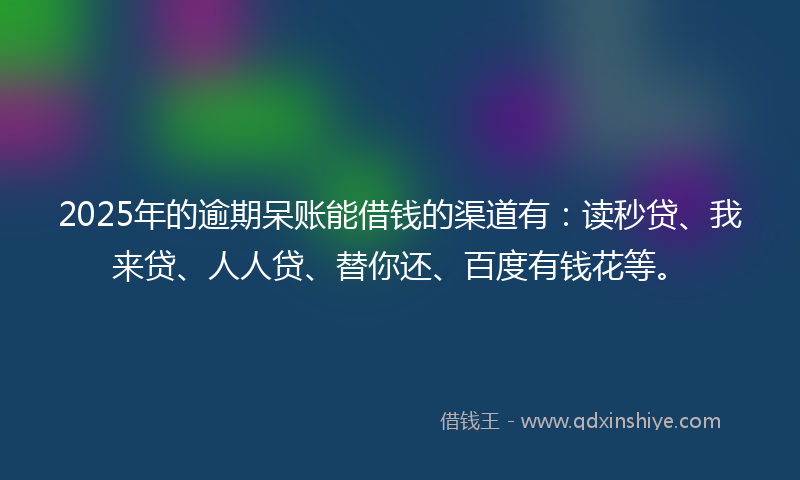 2025年的逾期呆账能借钱的渠道有：读秒贷、我来贷、人人贷、替你还、百度有钱花等。