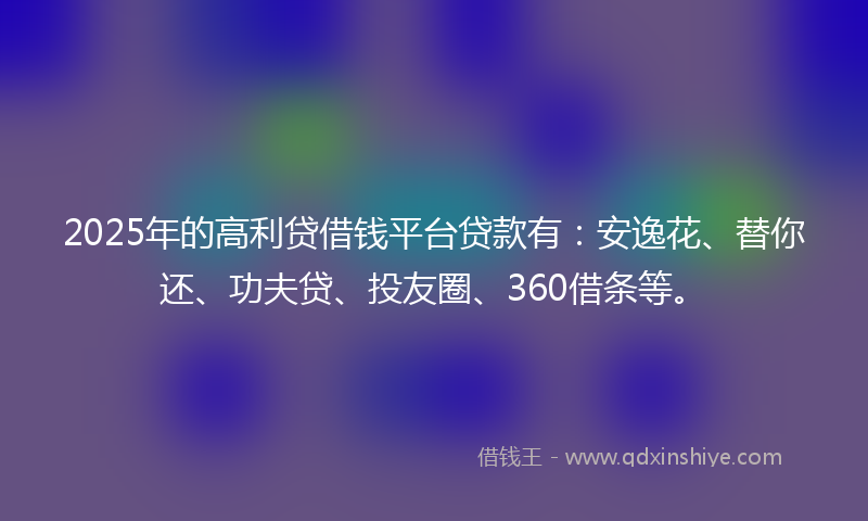 2025年的高利贷借钱平台贷款有：安逸花、替你还、功夫贷、投友圈、360借条等。