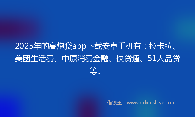 2025年的高炮贷app下载安卓手机有：拉卡拉、美团生活费、中原消费金融、快贷通、51人品贷等。